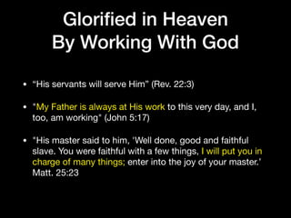 Gloriﬁed in Heaven
By Working With God
• “His servants will serve Him” (Rev. 22:3)

• "My Father is always at His work to this very day, and I,
too, am working" (John 5:17)

• "His master said to him, 'Well done, good and faithful
slave. You were faithful with a few things, I will put you in
charge of many things; enter into the joy of your master.’
Matt. 25:23
 