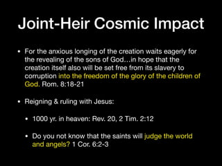 Joint-Heir Cosmic Impact
• For the anxious longing of the creation waits eagerly for
the revealing of the sons of God…in hope that the
creation itself also will be set free from its slavery to
corruption into the freedom of the glory of the children of
God. Rom. 8:18-21

• Reigning & ruling with Jesus:

• 1000 yr. in heaven: Rev. 20, 2 Tim. 2:12

• Do you not know that the saints will judge the world
and angels? 1 Cor. 6:2-3
 