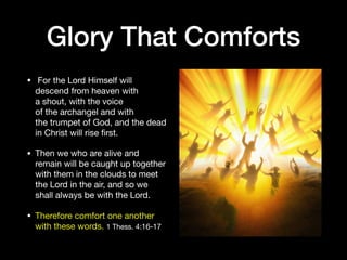 Glory That Comforts
•  For the Lord Himself will
descend from heaven with
a shout, with the voice
of the archangel and with
the trumpet of God, and the dead
in Christ will rise ﬁrst. 

• Then we who are alive and
remain will be caught up together
with them in the clouds to meet
the Lord in the air, and so we
shall always be with the Lord. 

• Therefore comfort one another
with these words. 1 Thess. 4:16-17
 