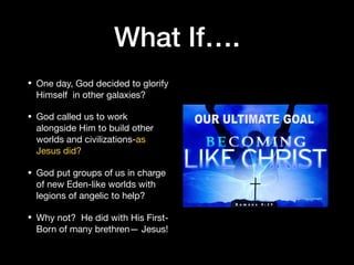What If….
• One day, God decided to glorify
Himself in other galaxies? 

• God called us to work
alongside Him to build other
worlds and civilizations-as
Jesus did? 

• God put groups of us in charge
of new Eden-like worlds with
legions of angelic to help?

• Why not? He did with His First-
Born of many brethren— Jesus!
 