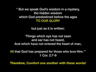 “ But we speak God’s wisdom in a mystery,
the hidden wisdom
which God predestined before the ages
TO OUR GLORY
but just as it is written:
‘Things which eye has not seen
and ear has not heard, 
And which have not entered the heart of man, 
All that God has prepared for those who love Him.’”
1 Cor. 2:7-9
Therefore, Comfort one another with these words!
 