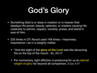 • Something God is or does in creation or in heaven that
displays His power, beauty, splendor, or wisdom causing His
creatures to admire, respect, worship, praise, and stand in
awe of Him. 

• 225 times in OT: Kavod used 149 times:—heaviness,
importance—as in a weighty matter. 

• “And the sight of the glory of the Lord was like devouring
ﬁre on the top of the mount . Ex. 24:17

• For momentary, light aﬄiction is producing for us an eternal
weight of glory far beyond all comparison. 2 Cor. 4:17
God’s Glory
 