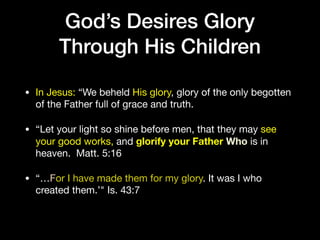 God’s Desires Glory
Through His Children
• In Jesus: “We beheld His glory, glory of the only begotten
of the Father full of grace and truth.

• “Let your light so shine before men, that they may see
your good works, and glorify your Father Who is in
heaven. Matt. 5:16

• “…For I have made them for my glory. It was I who
created them.’" Is. 43:7
 