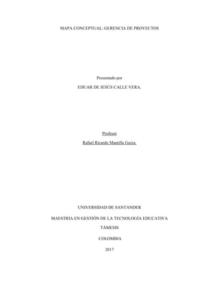 MAPA CONCEPTUAL: GERENCIA DE PROYECTOS
Presentado por
EDUAR DE JESÚS CALLE VERA.
Profesor
Rafael Ricardo Mantilla Guiza.
UNIVERSIDAD DE SANTANDER
MAESTRÍA EN GESTIÓN DE LA TECNOLOGÍA EDUCATIVA
TÁMESIS
COLOMBIA
2017
 
