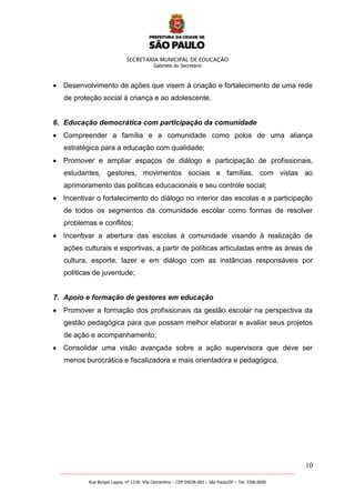 SECRETARIA MUNICIPAL DE EDUCAÇÃO
Gabinete do Secretário
10
_______________________________________________________________________________________________________
Rua Borges Lagoa, nº 1230- Vila Clementino – CEP 04038-003 – São Paulo/SP – Tel. 3396.0600
Desenvolvimento de ações que visem à criação e fortalecimento de uma rede
de proteção social à criança e ao adolescente.
6. Educação democrática com participação da comunidade
Compreender a família e a comunidade como polos de uma aliança
estratégica para a educação com qualidade;
Promover e ampliar espaços de diálogo e participação de profissionais,
estudantes, gestores, movimentos sociais e famílias, com vistas ao
aprimoramento das políticas educacionais e seu controle social;
Incentivar o fortalecimento do diálogo no interior das escolas e a participação
de todos os segmentos da comunidade escolar como formas de resolver
problemas e conflitos;
Incentivar a abertura das escolas à comunidade visando à realização de
ações culturais e esportivas, a partir de políticas articuladas entre as áreas de
cultura, esporte, lazer e em diálogo com as instâncias responsáveis por
políticas de juventude;
7. Apoio e formação de gestores em educação
Promover a formação dos profissionais da gestão escolar na perspectiva da
gestão pedagógica para que possam melhor elaborar e avaliar seus projetos
de ação e acompanhamento;
Consolidar uma visão avançada sobre a ação supervisora que deve ser
menos burocrática e fiscalizadora e mais orientadora e pedagógica.
 