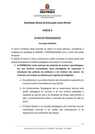 SECRETARIA MUNICIPAL DE EDUCAÇÃO
Gabinete do Secretário
11
_______________________________________________________________________________________________________
Rua Borges Lagoa, nº 1230- Vila Clementino – CEP 04038-003 – São Paulo/SP – Tel. 3396.0600
Qualidade Social da Educação como Direito
PARTE II
O PACTO PEDAGÓGICO
As ações refletidas
O marco conceitual desta proposta se radica na busca delicada, competente e
cuidadosa da qualidade do ENSINO > APRENDIZAGEM como o centro das ações
escolares.
O desafio de tornar o marco conceitual em ações concretas na escola passa pela
clareza da proposta do trabalho pedagógico priorizado em 3 dimensões:
1. O CURRÍCULO, como estrutura do ambiente de ensino e aprendizagem,
em sua contínua reorientação, local privilegiado de inspiração e
orientação das práticas do professor e de vivência dos alunos. As
vivências curriculares se realizam por 5 agentes privilegiados:
a. Os professores e sua prática docente são articuladores e geradores do
currículo a serem vivenciados em suas AULAS;
b. Os Coordenadores Pedagógicos são os responsáveis técnicos pela
gestão pedagógica do currículo e de sua contínua adaptação à
realidade de sala de aula e às atividades da escola; cabe também a
eles o acompanhamento crítico e orientador do processo de sala de
AULA;
c. A Equipe Gestora e as reuniões pedagógicas são momentos ricos de
reorientação curricular e de análise dos desempenhos e de
diagnósticos dos rendimentos das classes;
 
