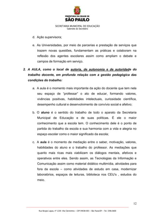 SECRETARIA MUNICIPAL DE EDUCAÇÃO
Gabinete do Secretário
12
_______________________________________________________________________________________________________
Rua Borges Lagoa, nº 1230- Vila Clementino – CEP 04038-003 – São Paulo/SP – Tel. 3396.0600
d. Ação supervisora;
e. As Universidades, por meio de parcerias e prestação de serviços que
trazem novas questões, fundamentam as práticas e colaboram na
reflexão dos agentes escolares assim como ampliam o debate e
campos de formação em serviço.
2. A AULA, como o local de autoria, de autonomia e de autoridade do
trabalho docente, em profunda relação com a gestão pedagógica das
condições do trabalho:
a. A aula é o momento mais importante da ação do docente que tem nela
seu espaço de ―professar‖ o ato de educar, formando valores,
vivências positivas, habilidades intelectuais, curiosidade científica,
desempenho cultural e desenvolvimento de convívio social e afetivo;
b. O aluno é o sentido do trabalho de todo o aparato da Secretaria
Municipal de Educação e de suas políticas. É ele o maior
conhecimento que a escola tem. O conhecimento dele é o ponto de
partida do trabalho da escola e sua harmonia com a vida e alegria no
espaço escolar como o maior significado da escola;
c. A aula é o momento de mediação entre o saber, motivação, valores,
habilidades do aluno e o trabalho do professor. As mediações que
quanto mais ricas mais viabilizam os diálogos mentais, afetivos e
operativos entre eles. Sendo assim, as Tecnologias da Informação e
Comunicação assim como material didático multimídia, atividades para
fora da escola – como atividades de estudo em casa, modernizar
laboratórios, espaços de leituras, biblioteca nos CEU’s , estudos do
meio.
 
