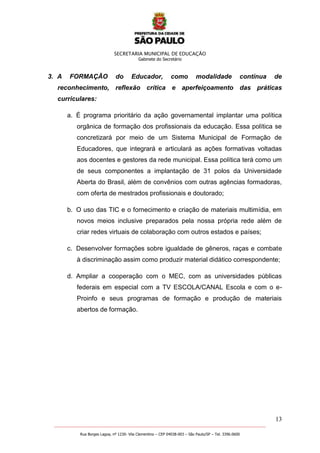 SECRETARIA MUNICIPAL DE EDUCAÇÃO
Gabinete do Secretário
13
_______________________________________________________________________________________________________
Rua Borges Lagoa, nº 1230- Vila Clementino – CEP 04038-003 – São Paulo/SP – Tel. 3396.0600
3. A FORMAÇÃO do Educador, como modalidade contínua de
reconhecimento, reflexão crítica e aperfeiçoamento das práticas
curriculares:
a. É programa prioritário da ação governamental implantar uma política
orgânica de formação dos profissionais da educação. Essa política se
concretizará por meio de um Sistema Municipal de Formação de
Educadores, que integrará e articulará as ações formativas voltadas
aos docentes e gestores da rede municipal. Essa política terá como um
de seus componentes a implantação de 31 polos da Universidade
Aberta do Brasil, além de convênios com outras agências formadoras,
com oferta de mestrados profissionais e doutorado;
b. O uso das TIC e o fornecimento e criação de materiais multimídia, em
novos meios inclusive preparados pela nossa própria rede além de
criar redes virtuais de colaboração com outros estados e países;
c. Desenvolver formações sobre igualdade de gêneros, raças e combate
à discriminação assim como produzir material didático correspondente;
d. Ampliar a cooperação com o MEC, com as universidades públicas
federais em especial com a TV ESCOLA/CANAL Escola e com o e-
Proinfo e seus programas de formação e produção de materiais
abertos de formação.
 