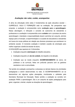 SECRETARIA MUNICIPAL DE EDUCAÇÃO
Gabinete do Secretário
14
_______________________________________________________________________________________________________
Rua Borges Lagoa, nº 1230- Vila Clementino – CEP 04038-003 – São Paulo/SP – Tel. 3396.0600
Avaliação: dar valor, cuidar, acompanhar.
A alma da articulação entre estes 3 fundamentos da ação educativa escolar –
CURRÍCULO, AULA E FORMAÇÃO está na avaliação. Na perspectiva aqui
proposta, a avaliação é compreendida como avaliação para a aprendizagem.
Nessa abordagem, é reforçado o conceito de autonomia de estudantes e
professores e a avaliação é compreendida como cuidado com o processo de ensino
aprendizagem. Liberdade e responsabilidade devem caminhar em conjunto, abrindo
espaço para a invenção, a experimentação e a ousadia de educadores e estudantes
em busca de novas práticas em relação aos diversos processos que acontecem no
ambiente escolar. O momento avaliação é também ocasião de orientação para
melhor organizar a tarefa de estudar do aluno.
A AVALIAÇÃO aqui aparece em 3 dimensões.
Avaliação enquanto valorização do trabalho educativo.
Avaliação enquanto um ato de cuidado, de respeito e de atenção.
Avaliação que se revela enquanto ACOMPANHAMENTO do aluno, do
professor e do currículo, feitos em profunda parceria com os gestores
escolares e com a comunidade.
Tal sentido de avaliação acompanha e atravessa os demais tópicos de prioridades
pedagógicas a serem desenvolvidas na rede. O ACOMPANHAMENTO vai se
desmembrar em algumas ações planejadas, monitoradas e validadas pela
Secretaria Municipal de Educação. Neste sentido a avaliação se constitui em
avaliação PARA a aprendizagem. Ela é um conjunto de ações pedagógicas para
gerar, organizar, orientar, ampliar as situações de aprendizagem.
 