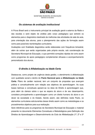SECRETARIA MUNICIPAL DE EDUCAÇÃO
Gabinete do Secretário
15
_______________________________________________________________________________________________________
Rua Borges Lagoa, nº 1230- Vila Clementino – CEP 04038-003 – São Paulo/SP – Tel. 3396.0600
Os sistemas de avaliação institucional
A Prova Brasil será o instrumento principal de avaliação geral e externa da Rede e
das escolas e será objeto de análise pelo corpo pedagógico que extrairá os
elementos para o diagnóstico destinado às melhorias das atividades de sala de aula,
para orientação dos alunos, para o planejamento das ações de formação assim
como para possíveis reorientações curriculares.
Avaliações com finalidade diagnóstica serão elaboradas com frequência bimestral,
além de outras que serão organizadas pela própria escola, sob coordenação da
Secretaria Municipal de Educação, o que permitirá correções rápidas de rumo assim
como programas de apoio pedagógico complementar eficazes e acompanhamento
personalizado dos alunos.
O direito à Alfabetização na Idade Certa
Destaca-se, como projeto de urgência desta gestão, o atendimento à alfabetização
com qualidade social e dentro do Pacto Nacional para a Alfabetização na Idade
Certa. Plano de caráter nacional, tem um conjunto de propostas que avançam
prática e conceitualmente com relação aos objetivos de aprendizagem. As suas
bases teóricas e conceituais apoiam-se na ideia de Direito à aprendizagem que,
para além da clareza sobre o que se espera do aluno e de seu desempenho,
considera principalmente a aprendizagem como um direito humano do aluno e um
dever da sociedade e do Estado. Sendo assim, são definidos neste Pacto, os
elementos curriculares estruturantes desse direito assim como as metodologias e os
procedimentos objetivos para sua realização.
Será referência para os programas da Secretaria Municipal de Educação o material
presente no documento Elementos Conceituais e Metodológicos para Definição dos
Direitos de Aprendizagem e Desenvolvimento do Ciclo de Alfabetização (1º, 2º e 3º
 