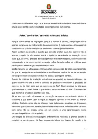 SECRETARIA MUNICIPAL DE EDUCAÇÃO
Gabinete do Secretário
17
_______________________________________________________________________________________________________
Rua Borges Lagoa, nº 1230- Vila Clementino – CEP 04038-003 – São Paulo/SP – Tel. 3396.0600
como centralizadamente. Aqui cabe apenas evidenciar o tratamento interdisciplinar e
amplo a que serão submetidos todos os componentes curriculares.
Falar / ouvir e ler / escrever na escola básica
Porque somos seres de linguagem; porque o homem é palavra, a linguagem não é
apenas ferramenta ou instrumento de conhecimento. É mais que isto. A linguagem é
constitutiva da própria condição de existirmos, como sujeitos históricos.
Assim também, na escola, o sujeito que aprende a falar/ ouvir, ler/ escrever não é
apenas o sujeito da informação, mas é o sujeito da experiência, da interação com o
outro que, ao viver, práticas de linguagem que lhe dizem respeito, na direção de se
compreender e de compreender o mundo, reflete também sobre as práticas, para
participar da reconstrução dos sentidos da vida.
Desta maneira, ler ultrapassa o mero decifrar porque exige do leitor a compreensão
do que lê, tendo claras as finalidades e os diferentes modos de ler na sociedade,
para experienciar situações de leitura na escola, que façam sentido.
Quanto às práticas de produção textual (oral ou escrita), as intencionalidades de
quem escreve ou fala e todo o contexto de produção constituem o processo de
escrever ou de falar: para que se escreve ou se fala? Quem escreve ou fala; para
quem escreve ou fala? Sobre o que e como se vai escrever ou falar? São questões
que definem o projeto de escrita ou de fala.
Já se tem procurado ultrapassar a concepção de que o conhecimento técnico é
suficiente e que saber usar a língua diz respeito apenas à sua, maior ou menor,
eficácia. Contudo, ainda não se chegou, mais fortemente, a práticas de linguagem
na escola que expressem as relações estreitas entre usos e reflexões sobre os usos;
bem como não se chegou ainda em um ensino e uma aprendizagem, numa
perspectiva política e crítica (práxis).
Em relação às práticas de linguagem, anteriormente referidas, o grande desafio é
constituir a escola como, de fato, espaço de leitura dos textos do mundo e de
 