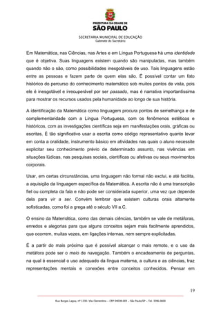 SECRETARIA MUNICIPAL DE EDUCAÇÃO
Gabinete do Secretário
19
_______________________________________________________________________________________________________
Rua Borges Lagoa, nº 1230- Vila Clementino – CEP 04038-003 – São Paulo/SP – Tel. 3396.0600
Em Matemática, nas Ciências, nas Artes e em Língua Portuguesa há uma identidade
que é objetiva. Suas linguagens existem quando são manipuladas, mas também
quando não o são, como possibilidades inesgotáveis de uso. Tais linguagens estão
entre as pessoas e fazem parte de quem elas são. É possível contar um fato
histórico do percurso do conhecimento matemático sob muitos pontos de vista, pois
ele é inesgotável e irrecuperável por ser passado, mas é narrativa importantíssima
para mostrar os recursos usados pela humanidade ao longo de sua história.
A identificação da Matemática como linguagem procura pontos de semelhança e de
complementaridade com a Língua Portuguesa, com os fenômenos estéticos e
históricos, com as investigações científicas seja em manifestações orais, gráficas ou
escritas. É tão significativo usar a escrita como código representativo quanto levar
em conta a oralidade, instrumento básico em atividades nas quais o aluno necessite
explicitar seu conhecimento prévio de determinado assunto, nas vivências em
situações lúdicas, nas pesquisas sociais, científicas ou afetivas ou seus movimentos
corporais.
Usar, em certas circunstâncias, uma linguagem não formal não exclui, e até facilita,
a aquisição da linguagem específica da Matemática. A escrita não é uma transcrição
fiel ou completa da fala e não pode ser considerada superior, uma vez que depende
dela para vir a ser. Convém lembrar que existem culturas orais altamente
sofisticadas, como foi a grega até o século VII a.C.
O ensino da Matemática, como das demais ciências, também se vale de metáforas,
enredos e alegorias para que alguns conceitos sejam mais facilmente aprendidos,
que ocorrem, muitas vezes, em ligações internas, nem sempre explicitadas.
É a partir do mais próximo que é possível alcançar o mais remoto, e o uso da
metáfora pode ser o meio de navegação. Também o encadeamento de perguntas,
na qual é essencial o uso adequado da língua materna, a cultura e as ciências, traz
representações mentais e conexões entre conceitos conhecidos. Pensar em
 