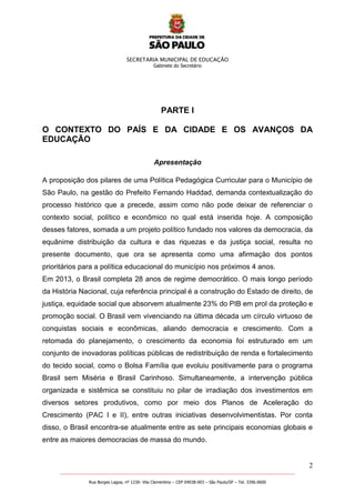 SECRETARIA MUNICIPAL DE EDUCAÇÃO
Gabinete do Secretário
2
_______________________________________________________________________________________________________
Rua Borges Lagoa, nº 1230- Vila Clementino – CEP 04038-003 – São Paulo/SP – Tel. 3396.0600
PARTE I
O CONTEXTO DO PAÍS E DA CIDADE E OS AVANÇOS DA
EDUCAÇÃO
Apresentação
A proposição dos pilares de uma Política Pedagógica Curricular para o Município de
São Paulo, na gestão do Prefeito Fernando Haddad, demanda contextualização do
processo histórico que a precede, assim como não pode deixar de referenciar o
contexto social, político e econômico no qual está inserida hoje. A composição
desses fatores, somada a um projeto político fundado nos valores da democracia, da
equânime distribuição da cultura e das riquezas e da justiça social, resulta no
presente documento, que ora se apresenta como uma afirmação dos pontos
prioritários para a política educacional do município nos próximos 4 anos.
Em 2013, o Brasil completa 28 anos de regime democrático. O mais longo período
da História Nacional, cuja referência principal é a construção do Estado de direito, de
justiça, equidade social que absorvem atualmente 23% do PIB em prol da proteção e
promoção social. O Brasil vem vivenciando na última década um círculo virtuoso de
conquistas sociais e econômicas, aliando democracia e crescimento. Com a
retomada do planejamento, o crescimento da economia foi estruturado em um
conjunto de inovadoras políticas públicas de redistribuição de renda e fortalecimento
do tecido social, como o Bolsa Família que evoluiu positivamente para o programa
Brasil sem Miséria e Brasil Carinhoso. Simultaneamente, a intervenção pública
organizada e sistêmica se constituiu no pilar de irradiação dos investimentos em
diversos setores produtivos, como por meio dos Planos de Aceleração do
Crescimento (PAC I e II), entre outras iniciativas desenvolvimentistas. Por conta
disso, o Brasil encontra-se atualmente entre as sete principais economias globais e
entre as maiores democracias de massa do mundo.
 