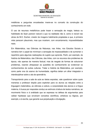SECRETARIA MUNICIPAL DE EDUCAÇÃO
Gabinete do Secretário
20
_______________________________________________________________________________________________________
Rua Borges Lagoa, nº 1230- Vila Clementino – CEP 04038-003 – São Paulo/SP – Tel. 3396.0600
metáforas e perguntas encadeadas insere-se no conceito da construção do
conhecimento em rede.
O uso de recursos metafóricos pode trazer a sensação de magia, beleza ou
habilidade de fazer parecer natural o que na realidade não é, como é visível nas
obras de M.C. Escher, criador de imagens habilmente projetadas e que, à primeira
vista parecem plausíveis, mas que mostram, com encantamento, impossibilidades
reais.
Em Matemática, nas Ciências da Natureza, nas Artes, nos Estudos Sociais a
narrativa tem o papel de minimizar a sensação de impessoalidade e de aumentar o
repertório para algumas realizações do sujeito que aprende. Partir, por exemplo, da
história da Matemática, das Ciências, das Artes, com os recursos dos problemas de
época, não apenas de maneira factual, mas de resgate de formas de solucionar
problemas, visando ultrapassar as questões do conhecimento ao evidenciar os
conhecimentos de outras culturas. Tratar a história da Matemática, por exemplo,
como parte viva do acervo da humanidade, significa deitar um olhar integrador e
interdisciplinar sobre o ato de aprendê-la.
Transportando para a sala de aula as ideias expostas, vale questionar sobre quais
maneiras o professor dispõe para explicitar para os alunos as relações entre a
linguagem matemática, as ciências a cultura, a corporeidade dos alunos e a língua
materna. A busca por respostas conduz ao estímulo à leitura de textos narrativos, ao
movimento físico e à oralidade que se expressa na defesa de argumentos para
validar hipóteses que envolvam conceitos científicos, artísticos ou lógicos, por
exemplo, e à escrita, que garante sua perpetuação e divulgação.
 