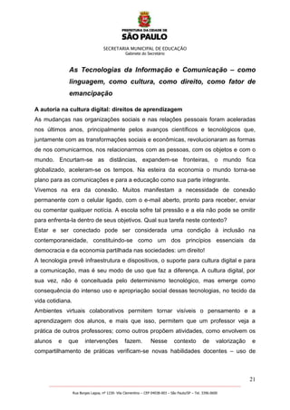 SECRETARIA MUNICIPAL DE EDUCAÇÃO
Gabinete do Secretário
21
_______________________________________________________________________________________________________
Rua Borges Lagoa, nº 1230- Vila Clementino – CEP 04038-003 – São Paulo/SP – Tel. 3396.0600
As Tecnologias da Informação e Comunicação – como
linguagem, como cultura, como direito, como fator de
emancipação
A autoria na cultura digital: direitos de aprendizagem
As mudanças nas organizações sociais e nas relações pessoais foram aceleradas
nos últimos anos, principalmente pelos avanços científicos e tecnológicos que,
juntamente com as transformações sociais e econômicas, revolucionaram as formas
de nos comunicarmos, nos relacionarmos com as pessoas, com os objetos e com o
mundo. Encurtam-se as distâncias, expandem-se fronteiras, o mundo fica
globalizado, aceleram-se os tempos. Na esteira da economia o mundo torna-se
plano para as comunicações e para a educação como sua parte integrante.
Vivemos na era da conexão. Muitos manifestam a necessidade de conexão
permanente com o celular ligado, com o e-mail aberto, pronto para receber, enviar
ou comentar qualquer notícia. A escola sofre tal pressão e a ela não pode se omitir
para enfrenta-la dentro de seus objetivos. Qual sua tarefa neste contexto?
Estar e ser conectado pode ser considerada uma condição à inclusão na
contemporaneidade, constituindo-se como um dos princípios essenciais da
democracia e da economia partilhada nas sociedades: um direito!
A tecnologia prevê infraestrutura e dispositivos, o suporte para cultura digital e para
a comunicação, mas é seu modo de uso que faz a diferença. A cultura digital, por
sua vez, não é conceituada pelo determinismo tecnológico, mas emerge como
consequência do intenso uso e apropriação social dessas tecnologias, no tecido da
vida cotidiana.
Ambientes virtuais colaborativos permitem tornar visíveis o pensamento e a
aprendizagem dos alunos, e mais que isso, permitem que um professor veja a
prática de outros professores; como outros propõem atividades, como envolvem os
alunos e que intervenções fazem. Nesse contexto de valorização e
compartilhamento de práticas verificam-se novas habilidades docentes – uso de
 