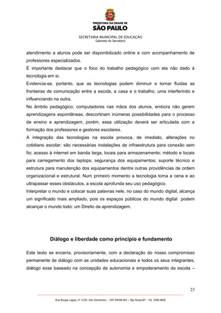 SECRETARIA MUNICIPAL DE EDUCAÇÃO
Gabinete do Secretário
23
_______________________________________________________________________________________________________
Rua Borges Lagoa, nº 1230- Vila Clementino – CEP 04038-003 – São Paulo/SP – Tel. 3396.0600
atendimento a alunos pode ser disponibilizado online e com acompanhamento de
professores especializados.
É importante destacar que o foco do trabalho pedagógico com ela não dado à
tecnologia em si.
Evidencia-se, portanto, que as tecnologias podem diminuir e tornar fluidas as
fronteiras de comunicação entre a escola, a casa e o trabalho, uma interferindo e
influenciando na outra.
No âmbito pedagógico, computadores nas mãos dos alunos, embora não gerem
aprendizagens espontâneas, descortinam inúmeras possibilidades para o processo
de ensino e aprendizagem, porém, essa utilização deverá ser articulada com a
formação dos professores e gestores escolares.
A integração das tecnologias na escola provoca, de imediato, alterações no
cotidiano escolar: são necessárias instalações de infraestrutura para conexão sem
fio; acesso à internet em banda larga, locais para armazenamento; método e locais
para carregamento dos laptops; segurança dos equipamentos; suporte técnico e
estrutura para manutenção dos equipamentos dentre outras providências de ordem
organizacional e estrutural. Num primeiro momento a tecnologia toma a cena e ao
ultrapassar esses obstáculos, a escola aprofunda seu uso pedagógico.
Interpretar o mundo e colocar suas palavras nele, no caso do mundo digital, alcança
um significado mais ampliado, pois os espaços públicos do mundo digital podem
alcançar o mundo todo: um Direito da aprendizagem.
Diálogo e liberdade como princípio e fundamento
Este texto se encerra, provisoriamente, com a declaração do nosso compromisso
permanente de diálogo com as unidades educacionais e todos os seus integrantes,
diálogo esse baseado na concepção de autonomia e empoderamento da escola –
 