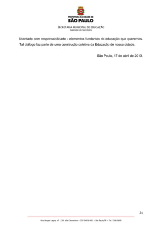 SECRETARIA MUNICIPAL DE EDUCAÇÃO
Gabinete do Secretário
24
_______________________________________________________________________________________________________
Rua Borges Lagoa, nº 1230- Vila Clementino – CEP 04038-003 – São Paulo/SP – Tel. 3396.0600
liberdade com responsabilidade - elementos fundantes da educação que queremos.
Tal diálogo faz parte de uma construção coletiva da Educação de nossa cidade.
São Paulo, 17 de abril de 2013.
 