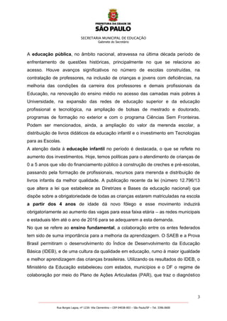 SECRETARIA MUNICIPAL DE EDUCAÇÃO
Gabinete do Secretário
3
_______________________________________________________________________________________________________
Rua Borges Lagoa, nº 1230- Vila Clementino – CEP 04038-003 – São Paulo/SP – Tel. 3396.0600
A educação pública, no âmbito nacional, atravessa na última década período de
enfrentamento de questões históricas, principalmente no que se relaciona ao
acesso. Houve avanços significativos no número de escolas construídas, na
contratação de professores, na inclusão de crianças e jovens com deficiências, na
melhoria das condições da carreira dos professores e demais profissionais da
Educação, na renovação do ensino médio no acesso das camadas mais pobres à
Universidade, na expansão das redes de educação superior e da educação
profissional e tecnológica, na ampliação de bolsas de mestrado e doutorado,
programas de formação no exterior e com o programa Ciências Sem Fronteiras.
Podem ser mencionados, ainda, a ampliação do valor da merenda escolar, a
distribuição de livros didáticos da educação infantil e o investimento em Tecnologias
para as Escolas.
A atenção dada à educação infantil no período é destacada, o que se reflete no
aumento dos investimentos. Hoje, temos políticas para o atendimento de crianças de
0 a 5 anos que vão do financiamento público à construção de creches e pré-escolas,
passando pela formação de profissionais, recursos para merenda e distribuição de
livros infantis da melhor qualidade. A publicação recente da lei (número 12.796/13
que altera a lei que estabelece as Diretrizes e Bases da educação nacional) que
dispõe sobre a obrigatoriedade de todas as crianças estarem matriculadas na escola
a partir dos 4 anos de idade dá novo fôlego e esse movimento induzirá
obrigatoriamente ao aumento das vagas para essa faixa etária – as redes municipais
e estaduais têm até o ano de 2016 para se adequarem a esta demanda.
No que se refere ao ensino fundamental, a colaboração entre os entes federados
tem sido de suma importância para a melhoria da aprendizagem. O SAEB e a Prova
Brasil permitiram o desenvolvimento do Índice de Desenvolvimento da Educação
Básica (IDEB), e de uma cultura da qualidade em educação, rumo à maior igualdade
e melhor aprendizagem das crianças brasileiras. Utilizando os resultados do IDEB, o
Ministério da Educação estabeleceu com estados, municípios e o DF o regime de
colaboração por meio do Plano de Ações Articuladas (PAR), que traz o diagnóstico
 