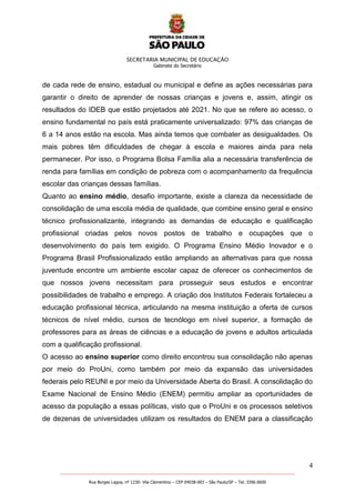 SECRETARIA MUNICIPAL DE EDUCAÇÃO
Gabinete do Secretário
4
_______________________________________________________________________________________________________
Rua Borges Lagoa, nº 1230- Vila Clementino – CEP 04038-003 – São Paulo/SP – Tel. 3396.0600
de cada rede de ensino, estadual ou municipal e define as ações necessárias para
garantir o direito de aprender de nossas crianças e jovens e, assim, atingir os
resultados do IDEB que estão projetados até 2021. No que se refere ao acesso, o
ensino fundamental no país está praticamente universalizado: 97% das crianças de
6 a 14 anos estão na escola. Mas ainda temos que combater as desigualdades. Os
mais pobres têm dificuldades de chegar à escola e maiores ainda para nela
permanecer. Por isso, o Programa Bolsa Família alia a necessária transferência de
renda para famílias em condição de pobreza com o acompanhamento da frequência
escolar das crianças dessas famílias.
Quanto ao ensino médio, desafio importante, existe a clareza da necessidade de
consolidação de uma escola média de qualidade, que combine ensino geral e ensino
técnico profissionalizante, integrando as demandas de educação e qualificação
profissional criadas pelos novos postos de trabalho e ocupações que o
desenvolvimento do país tem exigido. O Programa Ensino Médio Inovador e o
Programa Brasil Profissionalizado estão ampliando as alternativas para que nossa
juventude encontre um ambiente escolar capaz de oferecer os conhecimentos de
que nossos jovens necessitam para prosseguir seus estudos e encontrar
possibilidades de trabalho e emprego. A criação dos Institutos Federais fortaleceu a
educação profissional técnica, articulando na mesma instituição a oferta de cursos
técnicos de nível médio, cursos de tecnólogo em nível superior, a formação de
professores para as áreas de ciências e a educação de jovens e adultos articulada
com a qualificação profissional.
O acesso ao ensino superior como direito encontrou sua consolidação não apenas
por meio do ProUni, como também por meio da expansão das universidades
federais pelo REUNI e por meio da Universidade Aberta do Brasil. A consolidação do
Exame Nacional de Ensino Médio (ENEM) permitiu ampliar as oportunidades de
acesso da população a essas políticas, visto que o ProUni e os processos seletivos
de dezenas de universidades utilizam os resultados do ENEM para a classificação
 