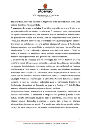 SECRETARIA MUNICIPAL DE EDUCAÇÃO
Gabinete do Secretário
5
_______________________________________________________________________________________________________
Rua Borges Lagoa, nº 1230- Vila Clementino – CEP 04038-003 – São Paulo/SP – Tel. 3396.0600
dos candidatos. Iniciou-se a quebra da hegemonia de ter os vestibulares como único
sistema de entrada na universidade.
A educação de jovens e adultos é também entendida como um direito a ser
garantido pelas políticas públicas de educação. Pode-se mencionar, neste aspecto,
o Programa Brasil Alfabetizado, que atendeu a mais de 8 milhões de alfabetizandos,
em parceria com estados e municípios, além de programas como o ProJovem e o
Proeja, que articulam a elevação de escolaridade com a qualificação para o trabalho.
Em termos de estruturação de uma política educacional pública, é fundamental
destacar conquistas que possibilitarão a continuidade no avanço nas questões aqui
mencionadas. Foi criado o Fundeb, - relevante e ampliadora evolução do Fundef - o
fundo que financia toda a educação básica brasileira. O piso nacional do Magistério,
direito de nossos professores, está garantido na Constituição Federal.
O envolvimento da sociedade civil na formulação das políticas também foi ponto
importante nessa última década, afirmando os valores da participação democrática
no processo de definição das prioridades políticas do país. A Conferência Nacional
de Educação de 2010, que reuniu profissionais, gestores, pesquisadores, estudantes
e familiares de todo o país, foi o coroamento de um amplo processo de consulta que
contou com a Conferência Nacional da Educação Básica, a Conferência Nacional de
Educação Profissional e Tecnológica e a Conferência Nacional de Educação Escolar
Indígena, e com os subsídios elaborados para a participação brasileira na
Conferência Internacional de Educação de Jovens e Adultos, a VI CONFINTEA,
além das três conferências infanto-juvenis de meio ambiente.
Para garantir o acesso à educação e à sua qualidade, no entanto, não bastam as
políticas educacionais. É necessária a integração das políticas públicas. Saúde,
cultura, esporte, alimentação saudável, apoio e assistência, são políticas que se
integram quando destinadas a crianças e jovens, pois o lugar de crianças,
adolescentes e jovens é na escola. E a escola, por meio de seu projeto político-
pedagógico, deve integrar essas iniciativas a favor do atendimento dos estudantes.
 