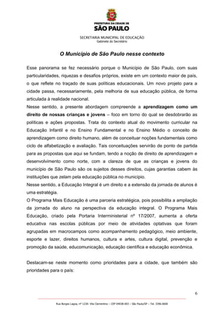 SECRETARIA MUNICIPAL DE EDUCAÇÃO
Gabinete do Secretário
6
_______________________________________________________________________________________________________
Rua Borges Lagoa, nº 1230- Vila Clementino – CEP 04038-003 – São Paulo/SP – Tel. 3396.0600
O Município de São Paulo nesse contexto
Esse panorama se fez necessário porque o Município de São Paulo, com suas
particularidades, riquezas e desafios próprios, existe em um contexto maior de país,
o que reflete no traçado de suas políticas educacionais. Um novo projeto para a
cidade passa, necessariamente, pela melhoria de sua educação pública, de forma
articulada à realidade nacional.
Nesse sentido, a presente abordagem compreende a aprendizagem como um
direito de nossas crianças e jovens – foco em torno do qual se desdobrarão as
políticas e ações propostas. Trata do contexto atual do movimento curricular na
Educação Infantil e no Ensino Fundamental e no Ensino Médio o conceito de
aprendizagem como direito humano, além de conceituar noções fundamentais como
ciclo de alfabetização e avaliação. Tais conceituações servirão de ponto de partida
para as propostas que aqui se fundam, tendo a noção de direito de aprendizagem e
desenvolvimento como norte, com a clareza de que as crianças e jovens do
município de São Paulo são os sujeitos desses direitos, cujas garantias cabem às
instituições que zelam pela educação pública no município.
Nesse sentido, a Educação Integral é um direito e a extensão da jornada de alunos é
uma estratégia.
O Programa Mais Educação é uma parceria estratégica, pois possibilita a ampliação
da jornada do aluno na perspectiva da educação integral. O Programa Mais
Educação, criado pela Portaria Interministerial nº 17/2007, aumenta a oferta
educativa nas escolas públicas por meio de atividades optativas que foram
agrupadas em macrocampos como acompanhamento pedagógico, meio ambiente,
esporte e lazer, direitos humanos, cultura e artes, cultura digital, prevenção e
promoção da saúde, educomunicação, educação científica e educação econômica.
Destacam-se neste momento como prioridades para a cidade, que também são
prioridades para o país:
 