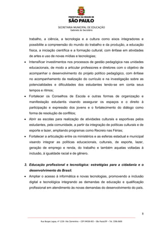 SECRETARIA MUNICIPAL DE EDUCAÇÃO
Gabinete do Secretário
8
_______________________________________________________________________________________________________
Rua Borges Lagoa, nº 1230- Vila Clementino – CEP 04038-003 – São Paulo/SP – Tel. 3396.0600
trabalho, a ciência, a tecnologia e a cultura como eixos integradores e
possibilite a compreensão do mundo do trabalho e da produção, a educação
física, a iniciação científica e a formação cultural, com ênfase em atividades
de artes e uso de novas mídias e tecnologias;
Intensificar investimentos nos processos de gestão pedagógica nas unidades
educacionais, de modo a articular professores e diretores com o objetivo de
acompanhar o desenvolvimento do projeto político pedagógico, com ênfase
no acompanhamento da realização do currículo e na investigação sobre as
potencialidades e dificuldades dos estudantes tendo-se em conta seus
tempos e ritmos;
Fortalecer os Conselhos de Escola e outras formas de organização e
manifestação estudantis visando assegurar os espaços e o direito à
participação e expressão dos jovens e o fortalecimento do diálogo como
forma de resolução de conflitos;
Abrir as escolas para realização de atividades culturais e esportivas pelos
estudantes, pela comunidade, a partir da integração de políticas culturais e de
esporte e lazer, ampliando programas como Recreio nas Férias;
Fortalecer a articulação entre os ministérios e as esferas estadual e municipal
visando integrar as políticas educacionais, culturais, de esporte, lazer,
geração de emprego e renda, do trabalho e também aquelas voltadas à
inclusão, à igualdade racial e de gênero.
3. Educação profissional e tecnológica: estratégias para a cidadania e o
desenvolvimento do Brasil.
Ampliar o acesso à informática e novas tecnologias, promovendo a inclusão
digital e tecnológica integrando as demandas de educação e qualificação
profissional em atendimento às novas demandas do desenvolvimento do país.
 