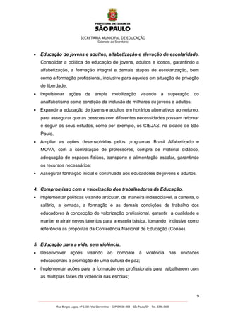 SECRETARIA MUNICIPAL DE EDUCAÇÃO
Gabinete do Secretário
9
_______________________________________________________________________________________________________
Rua Borges Lagoa, nº 1230- Vila Clementino – CEP 04038-003 – São Paulo/SP – Tel. 3396.0600
Educação de jovens e adultos, alfabetização e elevação de escolaridade.
Consolidar a política de educação de jovens, adultos e idosos, garantindo a
alfabetização, a formação integral e demais etapas de escolarização, bem
como a formação profissional, inclusive para aqueles em situação de privação
de liberdade;
Impulsionar ações de ampla mobilização visando à superação do
analfabetismo como condição da inclusão de milhares de jovens e adultos;
Expandir a educação de jovens e adultos em horários alternativos ao noturno,
para assegurar que as pessoas com diferentes necessidades possam retomar
e seguir os seus estudos, como por exemplo, os CIEJAS, na cidade de São
Paulo.
Ampliar as ações desenvolvidas pelos programas Brasil Alfabetizado e
MOVA, com a contratação de professores, compra de material didático,
adequação de espaços físicos, transporte e alimentação escolar, garantindo
os recursos necessários;
Assegurar formação inicial e continuada aos educadores de jovens e adultos.
4. Compromisso com a valorização dos trabalhadores da Educação.
Implementar políticas visando articular, de maneira indissociável, a carreira, o
salário, a jornada, a formação e as demais condições de trabalho dos
educadores à concepção de valorização profissional, garantir a qualidade e
manter e atrair novos talentos para a escola básica, tomando inclusive como
referência as propostas da Conferência Nacional de Educação (Conae).
5. Educação para a vida, sem violência.
Desenvolver ações visando ao combate à violência nas unidades
educacionais a promoção de uma cultura de paz;
Implementar ações para a formação dos profissionais para trabalharem com
as múltiplas faces da violência nas escolas;
 