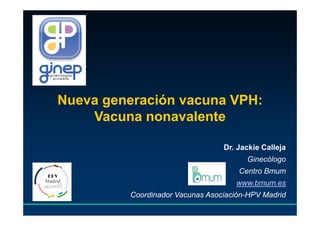 Nueva generación vacuna VPH:
Vacuna nonavalente
Dr. Jackie Calleja
Ginecólogo
Centro Bmum
www.bmum.es
Coordinador Vacunas Asociación-HPV Madrid
 