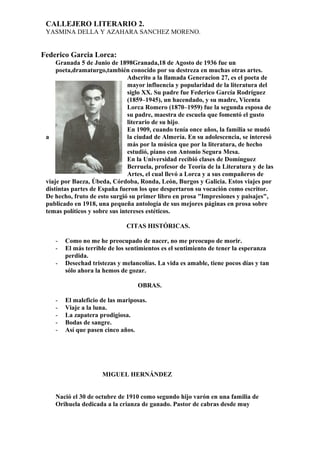 CALLEJERO LITERARIO 2.
YASMINA DELLA Y AZAHARA SANCHEZ MORENO.
Federico Garcia Lorca:
Granada 5 de Junio de 1898Granada,18 de Agosto de 1936 fue un
poeta,dramaturgo,también conocido por su destreza en muchas otras artes.
Adscrito a la llamada Generacion 27, es el poeta de
mayor influencia y popularidad de la literatura del
siglo XX. Su padre fue Federico García Rodríguez
(1859–1945), un hacendado, y su madre, Vicenta
Lorca Romero (1870–1959) fue la segunda esposa de
su padre, maestra de escuela que fomentó el gusto
literario de su hijo.
En 1909, cuando tenía once años, la familia se mudó
a la ciudad de Almería. En su adolescencia, se interesó
más por la música que por la literatura, de hecho
estudió, piano con Antonio Segura Mesa.
En la Universidad recibió clases de Domínguez
Berruela, profesor de Teoría de la Literatura y de las
Artes, el cual llevó a Lorca y a sus compañeros de
viaje por Baeza, Úbeda, Córdoba, Ronda, León, Burgos y Galicia. Estos viajes por
distintas partes de España fueron los que despertaron su vocación como escritor.
De hecho, fruto de esto surgió su primer libro en prosa "Impresiones y paisajes",
publicado en 1918, una pequeña antología de sus mejores páginas en prosa sobre
temas políticos y sobre sus intereses estéticos.
CITAS HISTÓRICAS.
- Como no me he preocupado de nacer, no me preocupo de morir.
- El más terrible de los sentimientos es el sentimiento de tener la esperanza
perdida.
- Desechad tristezas y melancolías. La vida es amable, tiene pocos días y tan
sólo ahora la hemos de gozar.
OBRAS.
- El maleficio de las mariposas.
- Viaje a la luna.
- La zapatera prodigiosa.
- Bodas de sangre.
- Así que pasen cinco años.
MIGUEL HERNÁNDEZ
Nació el 30 de octubre de 1910 como segundo hijo varón en una familia de
Orihuela dedicada a la crianza de ganado. Pastor de cabras desde muy
 