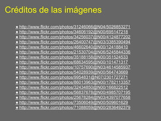 Créditos de las imágenes
  ● http://www.flickr.com/photos/31246066@N04/5026853271
  ● http://www.flickr.com/photos/34606192@N00/695147218
  ● http://www.flickr.com/photos/34256037@N00/4124877202
  ● http://www.flickr.com/photos/26400747@N03/3385390494
  ● http://www.flickr.com/photos/46602640@N00/124188410
  ● http://www.flickr.com/photos/21530704@N06/5245844336
  ● http://www.flickr.com/photos/35188158@N00/351524533
  ● http://www.flickr.com/photos/68634595@N00/101471317
  ● http://www.flickr.com/photos/10757690@N03/4614585937
  ● http://www.flickr.com/photos/54028939@N00/564743669
  ● http://www.flickr.com/photos/9954831@N07/2301727271
  ● http://www.flickr.com/photos/86013963@N00/1782113357
  ● http://www.flickr.com/photos/32434850@N00/166822512
  ● http://www.flickr.com/photos/56837678@N00/4985707195
  ● http://www.flickr.com/photos/25678284@N03/4397077658
  ● http://www.flickr.com/photos/73506049@N00/509601629
  ● http://www.flickr.com/photos/71088059@N00/2836492379
 