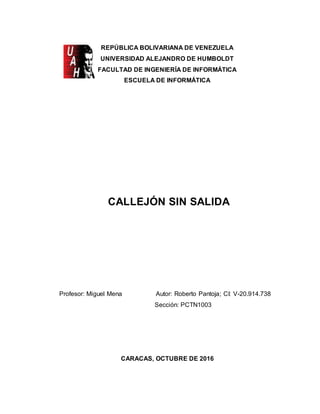 1
REPÚBLICA BOLIVARIANA DE VENEZUELA
UNIVERSIDAD ALEJANDRO DE HUMBOLDT
FACULTAD DE INGENIERÍA DE INFORMÁTICA
ESCUELA DE INFORMÁTICA
CALLEJÓN SIN SALIDA
Profesor: Miguel Mena Autor: Roberto Pantoja; CI: V-20.914.738
Sección: PCTN1003
CARACAS, OCTUBRE DE 2016
 