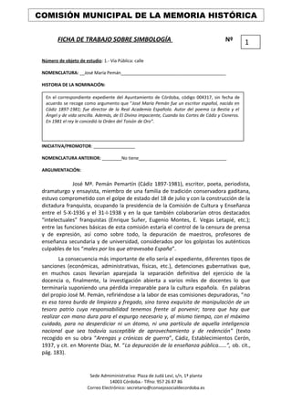 FICHA DE TRABAJO SOBRE SIMBOLOGÍA Nº
Número de objeto de estudio: 1.- Vía Pública: calle
NOMENCLATURA: __José María Pemán___________________________________________
HISTORIA DE LA NOMINACIÓN:
INICIATIVA/PROMOTOR: _________________
NOMENCLATURA ANTERIOR: ________No tiene____________________________________
ARGUMENTACIÓN:
José Mª. Pemán Pemartín (Cádiz 1897-1981), escritor, poeta, periodista,
dramaturgo y ensayista, miembro de una familia de tradición conservadora gaditana,
estuvo comprometido con el golpe de estado del 18 de julio y con la construcción de la
dictadura franquista, ocupando la presidencia de la Comisión de Cultura y Enseñanza
entre el 5-X-1936 y el 31-I-1938 y en la que también colaborarían otros destacados
“intelectuales” franquistas (Enrique Suñer, Eugenio Montes, E. Vegas Letapié, etc.);
entre las funciones básicas de esta comisión estaría el control de la censura de prensa
y de expresión, así como sobre todo, la depuración de maestros, profesores de
enseñanza secundaria y de universidad, considerados por los golpistas los auténticos
culpables de los “males por los que atravesaba España”.
La consecuencia más importante de ello sería el expediente, diferentes tipos de
sanciones (económicas, administrativas, físicas, etc.), detenciones gubernativas que,
en muchos casos llevarían aparejada la separación definitiva del ejercicio de la
docencia o, finalmente, la investigación abierta a varios miles de docentes lo que
terminaría suponiendo una pérdida irreparable para la cultura española. En palabras
del propio José M. Pemán, refiriéndose a la labor de esas comisiones depuradoras, “no
es esa tarea burda de limpieza y fregado, sino tarea exquisita de manipulación de un
tesoro patrio cuya responsabilidad tenemos frente al porvenir; tarea que hay que
realizar con mano dura para el expurgo necesario y, al mismo tiempo, con el máximo
cuidado, para no desperdiciar ni un átomo, ni una partícula de aquella inteligencia
nacional que sea todavía susceptible de aprovechamiento y de redención” (texto
recogido en su obra “Arengas y crónicas de guerra”, Cádiz, Establecimientos Cerón,
1937, y cit. en Morente Díaz, M. “La depuración de la enseñanza pública……”, ob. cit.,
pág. 183).
Sede Admiministrativa: Plaza de Judá Leví, s/n, 1ª planta
14003 Córdoba.- Tlfno: 957 26 87 86
Correo Electrónico: secretario@consejosocialdecordoba.es
COMISIÓN MUNICIPAL DE LA MEMORIA HISTÓRICA
1
En el correspondiente expediente del Ayuntamiento de Córdoba, código 004317, sin fecha de
acuerdo se recoge como argumento que “José María Pemán fue un escritor español, nacido en
Cádiz 1897-1981; fue director de la Real Academia Española. Autor del poema La Bestia y el
Ángel y de vida sencilla. Además, de El Divino impaciente, Cuando las Cortes de Cádiz y Cisneros.
En 1981 el rey le concedió la Orden del Toisón de Oro”.
 