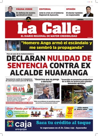 “Homero Ango armó el escándalo y
me sembró la propaganda”
EDITORIAL
Ante la crisis en el Gobierno
Regional de Ayacucho.
DIRECTORA: ESTHER VALENZUELA Z.
S/.
0.50 www.lacalle.com.pe https://twitter.com/EstacinW https://www.facebook.com/estacionwari95.3 JUEVES 25DE Junio DEL 2015
La CalleEL DIARIO REGIONAL DE MAYOR CREDIBILIDAD EDICIÓN: 7663
C M Y K
OPINIÓN
El elector también
es responsable
“Inversión en proyectos productivos
de la DRA no alcanza para atender
demandas agrícolas”
“Niños con problemas de aprendizaje pueden
convertirse en profesionales exitosos”
Descontarán sueldo de trabajadores
de salud que acaten paro de 48 horas
Para el caso de la motoniveladora:
“Oscorima que se ponga
a derecho”
DECLARAN NULIDAD DE
SENTENCIA CONTRA EX
ALCALDE HUAMANGA
PÁGINA VERDE
En defensa de nuestra
agrobiodiversidad
 