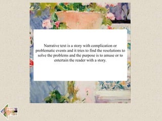 Narrative text is a story with complication or
problematic events and it tries to find the resolutions to
solve the problems and the purpose is to amuse or to
entertain the reader with a story.
Hom
e
 