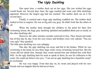 The Ugly Duckling
One upon time, a mother duck sat on her eggs. She just wished the eggs
would break out. Several days later, the eggs cracked and some cute little ducklings
appeared. However the largest egg had not cracked. The mother duck sat on it for
several days.
Finally, it cracked and a huge ugly duckling waddled out. The mother duck
looked at him in surprise. He was so big and very gray. He didn't look like the others at
all.
When the mother duck brought the children to the pond for their first
swimming lesson, the huge grey duckling splashed and paddled about just as nicely as
the other ducklings did.
However, the other animals consider awkward to him. They hissed and made
fun of him day by day. Even his own sisters and brothers were very unkind. "You are
very ugly" they quacked.
The little poor duckling was very unhappy.
One day, the ugly duckling run away and hid in the bushes. While he was
swimming in the pond, he saw three large white swans swimming toward him. But the
swans did not attack him. Instead, they swam around him and stroked him with their
bills. As the ugly duckling bent his neck to speak to them, he saw his reflection in the
water. He could not believe his eyes. "I am not an ugly duckling but a beautiful swam"
he exclaimed.
He was very happy. From that day on, he swam and played with his new
friends and was happier than he had never been. .
Hom
e
 
