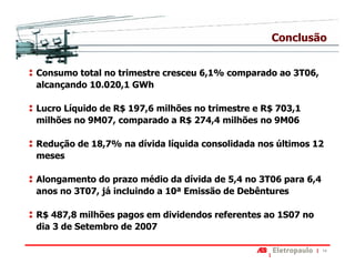 Conclusão


Consumo total no trimestre cresceu 6,1% comparado ao 3T06,
alcançando 10.020,1 GWh

Lucro Líquido de R$ 197,6 milhões no trimestre e R$ 703,1
milhões no 9M07, comparado a R$ 274,4 milhões no 9M06

Redução de 18,7% na dívida líquida consolidada nos últimos 12
meses

Alongamento do prazo médio da dívida de 5,4 no 3T06 para 6,4
anos no 3T07, já incluindo a 10ª Emissão de Debêntures

R$ 487,8 milhões pagos em dividendos referentes ao 1S07 no
dia 3 de Setembro de 2007

                                                               14
 