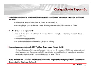 Obrigação de Expansão

Obrigação: expandir a capacidade instalada em, no mínimo, 15% (400 MW), até dezembro
de 2007:
     − aumento da capacidade instalada no Estado de São Paulo; ou
     − contratação, por prazo superior a 5 anos, de energia de novos empreendimentos do Estado


Restrições para cumprimento:
     − Estado de São Paulo – insuficiência de recursos hídricos e restrições ambientais para instalação de
       usinas térmicas
     − Fornecimento de gás restrito
     − Lei do Novo Modelo do Setor Elétrico (Lei nº. 10.848/04)


Proposta apresentada pela AES Tietê ao Governo do Estado de SP:
     − Contratação de consultoria especializada para elaborar em 12 meses um relatório técnico que abordará
       dos ângulos técnico, financeiro, regulatório e ambiental, as possibilidades de expansão da capacidade
       geradora no Estado de SP à luz do Novo Modelo do Setor Elétrico


Até o momento a AES Tietê não recebeu nenhuma resposta formal por parte do Governo do
Estado de São Paulo ou da Aneel

                                                                                                             19
 