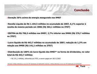 Conclusão

 Geração 26% acima da energia assegurada nos 9M07


 Receita Líquida de R$ 1.104,5 milhões no acumulado de 2007, 6,1% superior à
receita do mesmo período em 2006 (R$ 364,1 milhões no 3T07)


 EBITDA de R$ 796,5 milhões nos 9M07, 2,7% inferior aos 9M06 (R$ 276,7 milhões
no 3T07)


 Lucro líquido de R$ 443,7 milhões no acumulado de 2007, redução de 1,2% em
relação aos 9M06 (R$ 141,1 milhões no 3T07)


 Distribuição de 100% do lucro líquido dos 9M07* na forma de dividendos, no valor
total de R$ 443,7 milhões
    − R$ 141,1 milhões, referentes ao 3T07, a serem pagos em 30/11/2007


* R$ 160,5 milhões referentes ao lucro do 1T07 distribuídos em 06/06/2007 e R$ 142,1 milhões referentes ao lucro do 2T07 distribuídos em 03/09/2007


                                                                                                                                                      25
 