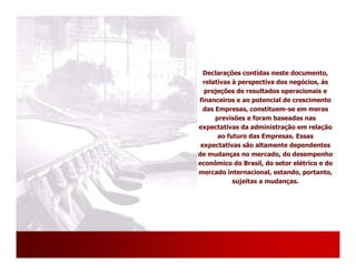 Declarações contidas neste documento,
  relativas à perspectiva dos negócios, às
  projeções de resultados operacionais e
financeiros e ao potencial de crescimento
  das Empresas, constituem-se em meras
      previsões e foram baseadas nas
expectativas da administração em relação
       ao futuro das Empresas. Essas
 expectativas são altamente dependentes
de mudanças no mercado, do desempenho
econômico do Brasil, do setor elétrico e do
mercado internacional, estando, portanto,
            sujeitas a mudanças.




                                       26
 