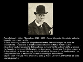Josep Puiggarí y Llobet ( Barcelona , 1821 - 1903 ) fue un dibujante, historiador del arte, abogado, y archivero catalán. Estudió derecho y se dedicó a ello profesionalmente. Influenciado por las ideas del natzarenisme , se dedicó a la investigación documental de temas históricos. Fue subarchivero del Ayuntamiento de Barcelona y posteriormente archivero jefe, y también fue Secretario de la comisión Provincial de Monumentos Históricos y Artísticos, miembro de la Academia de Buenas Letras y de la Academia de Bellas Artes de San Fernando , así como presidente de la Asociación Artistas Arqueológica de Barcelona. Se publicaron trabajos suyos en revistas como El Museo Universal, entre otros, así como algunos opúsculos. 