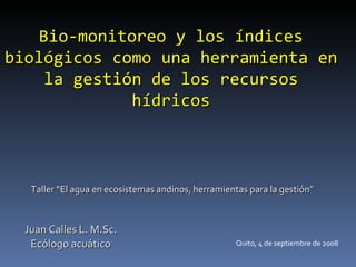 Bio-monitoreo y los índices
biológicos como una herramienta en
    la gestión de los recursos
             hídricos



   Taller “El agua en ecosistemas andinos, herramientas para la gestión”



  Juan Calles L. M.Sc.
   Ecólogo acuático                                 Quito, 4 de septiembre de 2008
 
