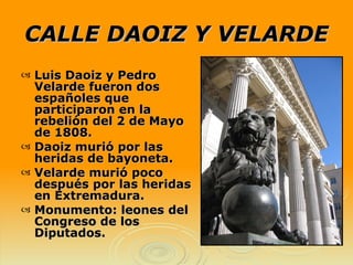 CALLE DAOIZ Y VELARDE Luis Daoiz y Pedro Velarde fueron dos españoles que participaron en la rebelión del 2 de Mayo de 1808. Daoiz murió por las heridas de bayoneta. Velarde murió poco después por las heridas en Extremadura. Monumento: leones del Congreso de los Diputados. 