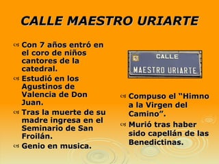 CALLE MAESTRO URIARTE Compuso el “Himno a la Virgen del Camino”. Murió tras haber sido capellán de las Benedictinas. Con 7 años entró en el coro de niños cantores de la catedral. Estudió en los Agustinos de Valencia de Don Juan. Tras la muerte de su madre ingresa en el Seminario de San Froilán. Genio en musica. 