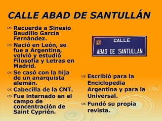 CALLE ABAD DE SANTULLÁN Escribió para la Enciclopedia Argentina y para la Universal. Fundó su propia revista. Recuerda a Sinesio Baudilio García Fernández. Nació en León, se fue a Argentina, volvió y estudió Filosofía y Letras en Madrid. Se casó con la hija de un anarquista alemán.  Cabecilla de la CNT. Fue internado en el campo de concentración de Saint Cyprién. 