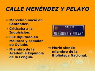 CALLE MENÉNDEZ Y PELAYO Murió siendo miembro de la Biblioteca Nacional. Marcelino nació en Santander. Criticaba a la Inquisición. Fue diputado en Mallorca y senador de Oviedo.  Miembro de la Academia Española de la Lengua. 