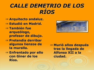 CALLE DEMETRIO DE LOS RÍOS Murió años después tras la llegada de Alfonso XII a la ciudad. Arquitecto andaluz. Estudió en Madrid. También fue arqueólogo, profesor de dibujo. Pretendía derribar algunos lienzos de la muralla.  Enfrentado por ello con Giner de los Ríos.  