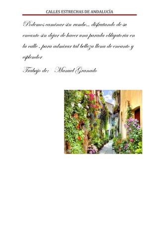CALLES ESTRECHAS DE ANDALUCÍA
Podemos caminar sin rumbo,, disfrutando de su
encanto sin dejar de hacer una parada obligatoria en
la calle , para admirar tal belleza llena de encanto y
esplendor
Trabajo de: Manuel Granado
 