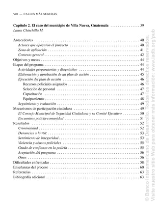 Capítulo 2. El caso del municipio de Villa Nueva, Guatemala . . . . . . . . . . . . . . . . 39
Laura Chinchilla M.
Antecedentes . . . . . . . . . . . . . . . . . . . . . . . . . . . . . . . . . . . . . . . . . . . . . . . . . . . . . . . . . 40
Actores que apoyaron el proyecto . . . . . . . . . . . . . . . . . . . . . . . . . . . . . . . . . . . . . . 40
Zona de aplicación . . . . . . . . . . . . . . . . . . . . . . . . . . . . . . . . . . . . . . . . . . . . . . . . . . 41
Contexto general . . . . . . . . . . . . . . . . . . . . . . . . . . . . . . . . . . . . . . . . . . . . . . . . . . . . 42
Objetivos y metas . . . . . . . . . . . . . . . . . . . . . . . . . . . . . . . . . . . . . . . . . . . . . . . . . . . . . . 44
Etapas del programa . . . . . . . . . . . . . . . . . . . . . . . . . . . . . . . . . . . . . . . . . . . . . . . . . . . . 44
Actividades preparatorias y diagnóstico . . . . . . . . . . . . . . . . . . . . . . . . . . . . . . . . . 44
Elaboración y aprobación de un plan de acción . . . . . . . . . . . . . . . . . . . . . . . . . . . 45
Ejecución del plan de acción . . . . . . . . . . . . . . . . . . . . . . . . . . . . . . . . . . . . . . . . . . 46
Recursos policiales asignados . . . . . . . . . . . . . . . . . . . . . . . . . . . . . . . . . . . . . . . 46
Selección de personal . . . . . . . . . . . . . . . . . . . . . . . . . . . . . . . . . . . . . . . . . . . . . 47
Capacitación . . . . . . . . . . . . . . . . . . . . . . . . . . . . . . . . . . . . . . . . . . . . . . . . . . . . 47
Equipamiento . . . . . . . . . . . . . . . . . . . . . . . . . . . . . . . . . . . . . . . . . . . . . . . . . . . . 48
Seguimiento y evaluación . . . . . . . . . . . . . . . . . . . . . . . . . . . . . . . . . . . . . . . . . . . . . 49
Mecanismos de participación ciudadana . . . . . . . . . . . . . . . . . . . . . . . . . . . . . . . . . . . . 49
El Consejo Municipal de Seguridad Ciudadana y su Comité Ejecutivo . . . . . . . . . 50
Encuentros policía-comunidad . . . . . . . . . . . . . . . . . . . . . . . . . . . . . . . . . . . . . . . . . 51
Resultados . . . . . . . . . . . . . . . . . . . . . . . . . . . . . . . . . . . . . . . . . . . . . . . . . . . . . . . . . . . 52
Criminalidad . . . . . . . . . . . . . . . . . . . . . . . . . . . . . . . . . . . . . . . . . . . . . . . . . . . . . . . 52
Denuncias a la PNC . . . . . . . . . . . . . . . . . . . . . . . . . . . . . . . . . . . . . . . . . . . . . . . . . . 53
Sentimiento de inseguridad . . . . . . . . . . . . . . . . . . . . . . . . . . . . . . . . . . . . . . . . . . . . 53
Violencia y abusos policiales . . . . . . . . . . . . . . . . . . . . . . . . . . . . . . . . . . . . . . . . . . 55
Grado de confianza en la policía . . . . . . . . . . . . . . . . . . . . . . . . . . . . . . . . . . . . . . . 55
Aceptación del programa . . . . . . . . . . . . . . . . . . . . . . . . . . . . . . . . . . . . . . . . . . . . . 56
Otros . . . . . . . . . . . . . . . . . . . . . . . . . . . . . . . . . . . . . . . . . . . . . . . . . . . . . . . . . . . . . 56
Dificultades enfrentadas . . . . . . . . . . . . . . . . . . . . . . . . . . . . . . . . . . . . . . . . . . . . . . . . . 58
Enseñanzas del proceso . . . . . . . . . . . . . . . . . . . . . . . . . . . . . . . . . . . . . . . . . . . . . . . . . 60
Referencias . . . . . . . . . . . . . . . . . . . . . . . . . . . . . . . . . . . . . . . . . . . . . . . . . . . . . . . . . . . 63
Bibliografía adicional . . . . . . . . . . . . . . . . . . . . . . . . . . . . . . . . . . . . . . . . . . . . . . . . . . . 63
VIII..—..CALLES MÁS SEGURAS
©
Banco
Interamericano
de
Desarrollo.
Todos
los
derechos
reservados.
Visite
nuestro
sitio
Web
para
obtener
más
información:
www.iadb.org/pub
 