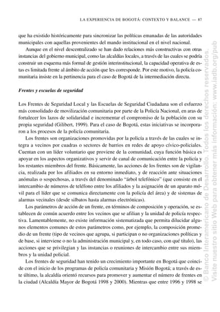 que ha existido históricamente para sincronizar las políticas emanadas de las autoridades
municipales con aquellas provenientes del mando institucional en el nivel nacional.
Aunque en el nivel descentralizado se han dado relaciones más constructivas con otras
instancias del gobierno municipal, como las alcaldías locales, a través de las cuales se podría
construir un esquema más formal de gestión interinstitucional, la capacidad operativa de es-
tas es limitada frente al ámbito de acción que les corresponde. Por este motivo, la policía co-
munitaria insiste en la pertinencia para el caso de Bogotá de la intermediación directa.
Frentes y escuelas de seguridad
Los Frentes de Seguridad Local y las Escuelas de Seguridad Ciudadana son el esfuerzo
más consolidado de movilización comunitaria por parte de la Policía Nacional, en aras de
fortalecer los lazos de solidaridad e incrementar el compromiso de la población con su
propia seguridad (Gilibert, 1999). Para el caso de Bogotá, estas iniciativas se incorpora-
ron a los procesos de la policía comunitaria.
Los frentes son organizaciones promovidas por la policía a través de las cuales se in-
tegra a vecinos por cuadras o sectores de barrios en redes de apoyo cívico-policiales.
Cuentan con un líder voluntario que proviene de la comunidad, cuya función básica es
apoyar en los aspectos organizativos y servir de canal de comunicación entre la policía y
los restantes miembros del frente. Básicamente, las acciones de los frentes son de vigilan-
cia, realizada por los afiliados en su entorno inmediato, y de reacción ante situaciones
anómalas o sospechosas, a través del denominado “árbol telefónico” (que consiste en el
intercambio de números de teléfono entre los afiliados y la asignación de un aparato mó-
vil para el líder que se comunica directamente con la policía del área) y de sistemas de
alarmas vecinales (desde silbatos hasta alarmas electrónicas).
Los parámetros de acción de un frente, en términos de composición y operación, se es-
tablecen de común acuerdo entre los vecinos que se afilian y la unidad de policía respec-
tiva. Lamentablemente, no existe información sistematizada que permita dilucidar algu-
nos elementos comunes de estos parámetros como, por ejemplo, la composición prome-
dio de un frente (tipo de vecinos que agrupa, si participan o no organizaciones políticas y
de base, si interviene o no la administración municipal y, en todo caso, con qué título), las
acciones que se privilegian y las instancias o reuniones de intercambio entre sus miem-
bros y la unidad policial.
Los frentes de seguridad han tenido un crecimiento importante en Bogotá que coinci-
de con el inicio de los programas de policía comunitaria y Misión Bogotá; a través de es-
te último, la alcaldía orientó recursos para promover y aumentar el número de frentes en
la ciudad (Alcaldía Mayor de Bogotá 1998 y 2000). Mientras que entre 1996 y 1998 se
LA EXPERIENCIA DE BOGOTÁ: CONTEXTO Y BALANCE..—..87
©
Banco
Interamericano
de
Desarrollo.
Todos
los
derechos
reservados.
Visite
nuestro
sitio
Web
para
obtener
más
información:
www.iadb.org/pub
 