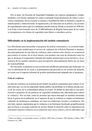 Por su parte, las Escuelas de Seguridad Ciudadana son espacios pedagógicos comple-
mentarios a los frentes mediante los cuales se pretende forjar promotores de orden y convi-
vencia comunitaria. En las escuelas se instruye a la población sobre la normativa vigente en
materia penal y contravencional, la organización y las funciones de la policía y las acciones
de seguridad preventiva que los ciudadanos pueden realizar. Desde su creación en 1996 has-
ta la fecha se han formado cerca de 21.000 habitantes de Bogotá, buena parte de los cuales
se incorporaron a los frentes de seguridad como líderes o miembros activos.
Dificultades en la implementación del modelo comunitario
Las dificultades para desarrollar el programa de policía comunitaria y su eventual imple-
mentación como modelo para el servicio de vigilancia de la Policía Nacional se despren-
den principalmente de una falta de confianza, tanto externa como interna, en su potencial
para reducir el crimen. En el nivel interno, esto produce una serie de obstáculos entre los
que se destacan el compromiso limitado del mando institucional con la iniciativa y la re-
sistencia de los mandos operativos para incorporarla adecuadamente dentro de sus áreas
de responsabilidad.
Por otra parte, se plantean en esta sección otros problemas potencialesque tienen que ver
con el cubrimiento de las zonas y la permanencia del personal en sus sectores de atención,
así como con el esquema informal de gestión interinstitucional adoptado por el programa.
Falta de confianza
La falta de confianza en el potencial del modelo de policía comunitaria para reducir el cri-
men tiene que ver con un importante debate público desarrollado en la última década acer-
ca de las causas de la criminalidad urbana en el país. El debate ha derivado en una pola-
rización a propósito de las políticas de seguridad ciudadana más adecuadas para reducir
la violencia.20
Por un lado, están las posturas que hacen hincapié en medidas orientadas
hacia el grueso de la población, en el supuesto de que la violencia se origina en fenómenos
culturales de intolerancia ciudadana, así como en condiciones sociales y económicas. Por
otro lado, quienes argumentan que la violencia es un fenómeno focalizado geográficamente
que involucra a un grupo reducido de actores llaman la atención sobre la importancia de
concentrar mayores esfuerzos en el control de estos focos críticos y de los individuos que
90..—..MARÍA VICTORIA LLORENTE
20
Sobre este debate y sus principales actores, ver Rubio, 1999; Deas y Llorente, 1999; Sánchez y Núñez, 2001;
Llorente et al., 2001.
©
Banco
Interamericano
de
Desarrollo.
Todos
los
derechos
reservados.
Visite
nuestro
sitio
Web
para
obtener
más
información:
www.iadb.org/pub
 